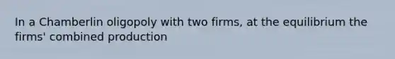 In a Chamberlin oligopoly with two​ firms, at the equilibrium the​ firms' combined production