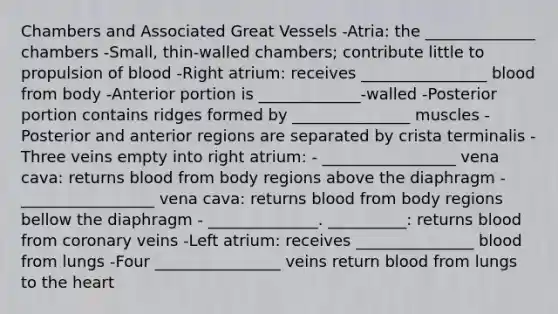 Chambers and Associated Great Vessels -Atria: the ______________ chambers -Small, thin-walled chambers; contribute little to propulsion of blood -Right atrium: receives ________________ blood from body -Anterior portion is _____________-walled -Posterior portion contains ridges formed by _______________ muscles -Posterior and anterior regions are separated by crista terminalis -Three veins empty into right atrium: - _________________ vena cava: returns blood from body regions above the diaphragm - _________________ vena cava: returns blood from body regions bellow the diaphragm - ______________. __________: returns blood from coronary veins -Left atrium: receives _______________ blood from lungs -Four ________________ veins return blood from lungs to the heart