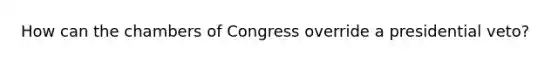 How can the chambers of Congress override a presidential veto?