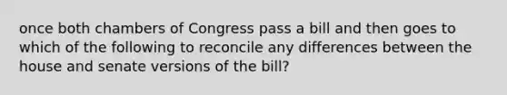 once both chambers of Congress pass a bill and then goes to which of the following to reconcile any differences between the house and senate versions of the bill?