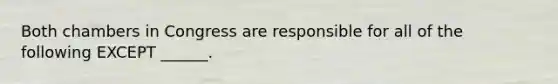 Both chambers in Congress are responsible for all of the following EXCEPT ______.