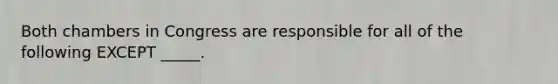 Both chambers in Congress are responsible for all of the following EXCEPT _____.