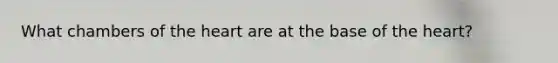 What chambers of the heart are at the base of the heart?