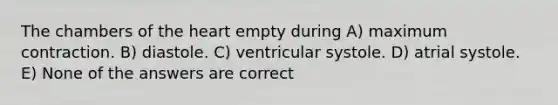 The chambers of the heart empty during A) maximum contraction. B) diastole. C) ventricular systole. D) atrial systole. E) None of the answers are correct