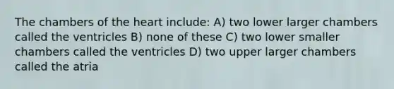 The chambers of the heart include: A) two lower larger chambers called the ventricles B) none of these C) two lower smaller chambers called the ventricles D) two upper larger chambers called the atria