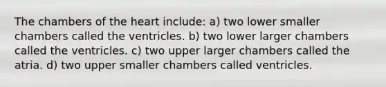 The chambers of the heart include: a) two lower smaller chambers called the ventricles. b) two lower larger chambers called the ventricles. c) two upper larger chambers called the atria. d) two upper smaller chambers called ventricles.