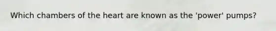 Which chambers of the heart are known as the 'power' pumps?