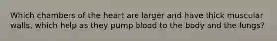 Which chambers of the heart are larger and have thick muscular walls, which help as they pump blood to the body and the lungs?