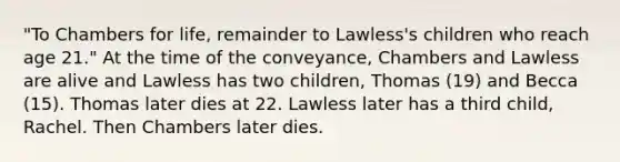 "To Chambers for life, remainder to Lawless's children who reach age 21." At the time of the conveyance, Chambers and Lawless are alive and Lawless has two children, Thomas (19) and Becca (15). Thomas later dies at 22. Lawless later has a third child, Rachel. Then Chambers later dies.