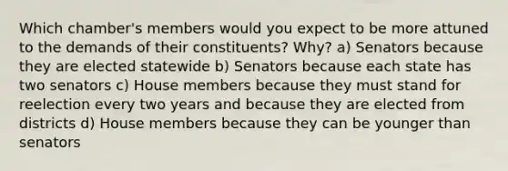 Which chamber's members would you expect to be more attuned to the demands of their constituents? Why? a) Senators because they are elected statewide b) Senators because each state has two senators c) House members because they must stand for reelection every two years and because they are elected from districts d) House members because they can be younger than senators