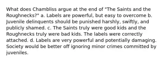 What does Chambliss argue at the end of "The Saints and the Roughnecks?" a. Labels are powerful, but easy to overcome b. Juvenile delinquents should be punished harshly, swiftly, and publicly shamed. c. The Saints truly were good kids and the Roughnecks truly were bad kids. The labels were correctly attached. d. Labels are very powerful and potentially damaging. Society would be better off ignoring minor crimes committed by juveniles.