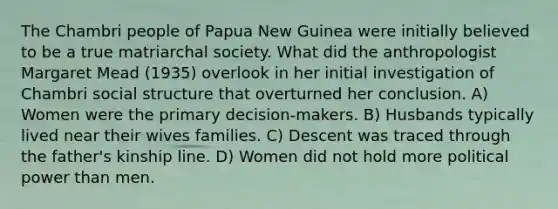 The Chambri people of Papua New Guinea were initially believed to be a true matriarchal society. What did the anthropologist Margaret Mead (1935) overlook in her initial investigation of Chambri social structure that overturned her conclusion. A) Women were the primary decision-makers. B) Husbands typically lived near their wives families. C) Descent was traced through the father's kinship line. D) Women did not hold more political power than men.