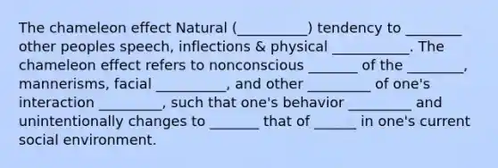 The chameleon effect Natural (__________) tendency to ________ other peoples speech, inflections & physical ___________. The chameleon effect refers to nonconscious _______ of the ________, mannerisms, facial __________, and other _________ of one's interaction _________, such that one's behavior _________ and unintentionally changes to _______ that of ______ in one's current social environment.