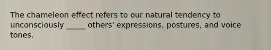 The chameleon effect refers to our natural tendency to unconsciously _____ others' expressions, postures, and voice tones.