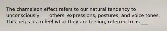 The chameleon effect refers to our natural tendency to unconsciously ___ others' expressions, postures, and voice tones. This helps us to feel what they are feeling, referred to as ___.