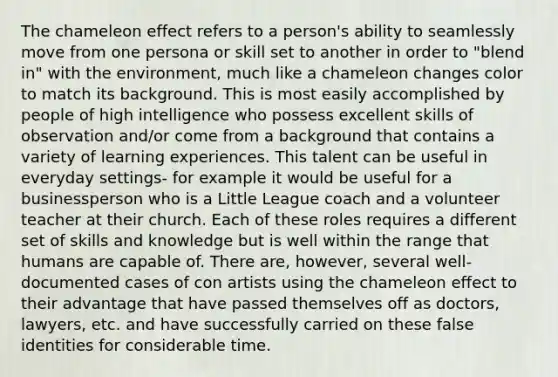 The chameleon effect refers to a person's ability to seamlessly move from one persona or skill set to another in order to "blend in" with the environment, much like a chameleon changes color to match its background. This is most easily accomplished by people of high intelligence who possess excellent skills of observation and/or come from a background that contains a variety of learning experiences. This talent can be useful in everyday settings- for example it would be useful for a businessperson who is a Little League coach and a volunteer teacher at their church. Each of these roles requires a different set of skills and knowledge but is well within the range that humans are capable of. There are, however, several well-documented cases of con artists using the chameleon effect to their advantage that have passed themselves off as doctors, lawyers, etc. and have successfully carried on these false identities for considerable time.