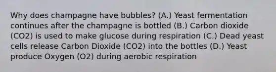 Why does champagne have bubbles? (A.) Yeast fermentation continues after the champagne is bottled (B.) Carbon dioxide (CO2) is used to make glucose during respiration (C.) Dead yeast cells release Carbon Dioxide (CO2) into the bottles (D.) Yeast produce Oxygen (O2) during aerobic respiration