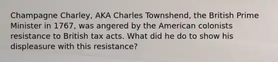 Champagne Charley, AKA Charles Townshend, the British Prime Minister in 1767, was angered by the American colonists resistance to British tax acts. What did he do to show his displeasure with this resistance?