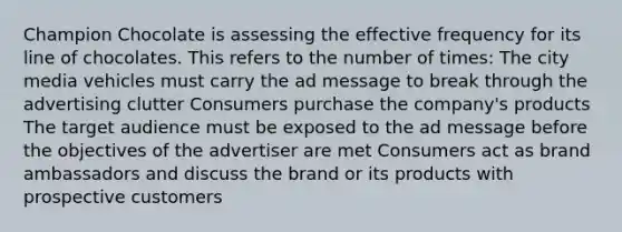 Champion Chocolate is assessing the effective frequency for its line of chocolates. This refers to the number of times: The city media vehicles must carry the ad message to break through the advertising clutter Consumers purchase the company's products The target audience must be exposed to the ad message before the objectives of the advertiser are met Consumers act as brand ambassadors and discuss the brand or its products with prospective customers