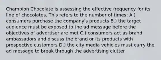 Champion Chocolate is assessing the effective frequency for its line of chocolates. This refers to the number of times: A.) consumers purchase the company's products B.) the target audience must be exposed to the ad message before the objectives of advertiser are met C.) consumers act as brand ambassadors and discuss the brand or its products with prospective customers D.) the city media vehicles must carry the ad message to break through the advertising clutter