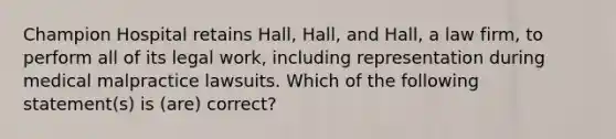 Champion Hospital retains Hall, Hall, and Hall, a law firm, to perform all of its legal work, including representation during medical malpractice lawsuits. Which of the following statement(s) is (are) correct?