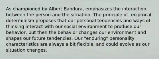 As championed by Albert Bandura, emphasizes the interaction between the person and the situation. The principle of reciprocal determinism proposes that our personal tendencies and ways of thinking interact with our social environment to produce our behavior, but then the behavior changes our environment and shapes our future tendencies. Our "enduring" personality characteristics are always a bit flexible, and could evolve as our situation changes.