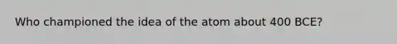 Who championed the idea of the atom about 400 BCE?