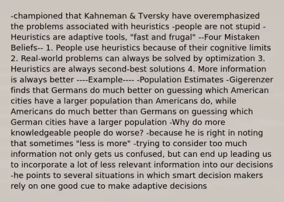 -championed that Kahneman & Tversky have overemphasized the problems associated with heuristics -people are not stupid -Heuristics are adaptive tools, "fast and frugal" --Four Mistaken Beliefs-- 1. People use heuristics because of their cognitive limits 2. Real-world problems can always be solved by optimization 3. Heuristics are always second-best solutions 4. More information is always better ----Example---- -Population Estimates -Gigerenzer finds that Germans do much better on guessing which American cities have a larger population than Americans do, while Americans do much better than Germans on guessing which German cities have a larger population -Why do more knowledgeable people do worse? -because he is right in noting that sometimes "less is more" -trying to consider too much information not only gets us confused, but can end up leading us to incorporate a lot of less relevant information into our decisions -he points to several situations in which smart decision makers rely on one good cue to make adaptive decisions