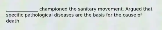 ______________ championed the sanitary movement. Argued that specific pathological diseases are the basis for the cause of death.