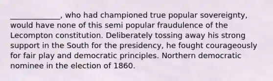 _____________, who had championed true popular sovereignty, would have none of this semi popular fraudulence of the Lecompton constitution. Deliberately tossing away his strong support in the South for the presidency, he fought courageously for fair play and democratic principles. Northern democratic nominee in the election of 1860.