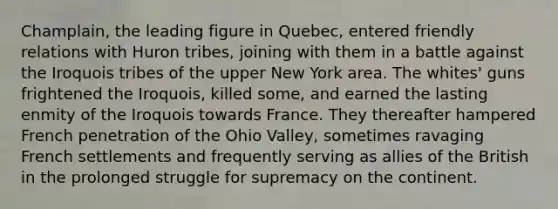 Champlain, the leading figure in Quebec, entered friendly relations with Huron tribes, joining with them in a battle against the Iroquois tribes of the upper New York area. The whites' guns frightened the Iroquois, killed some, and earned the lasting enmity of the Iroquois towards France. They thereafter hampered French penetration of the Ohio Valley, sometimes ravaging French settlements and frequently serving as allies of the British in the prolonged struggle for supremacy on the continent.