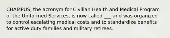 CHAMPUS, the acronym for Civilian Health and Medical Program of the Uniformed Services, is now called ___ and was organized to control escalating medical costs and to standardize benefits for active-duty families and military retirees.