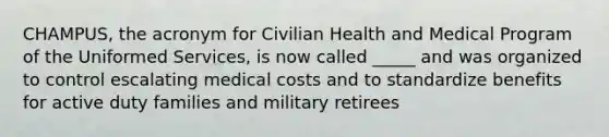 CHAMPUS, the acronym for Civilian Health and Medical Program of the Uniformed Services, is now called _____ and was organized to control escalating medical costs and to standardize benefits for active duty families and military retirees