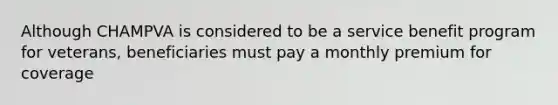 Although CHAMPVA is considered to be a service benefit program for veterans, beneficiaries must pay a monthly premium for coverage