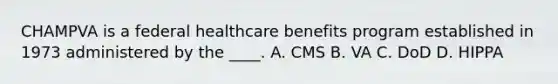 CHAMPVA is a federal healthcare benefits program established in 1973 administered by the ____. A. CMS B. VA C. DoD D. HIPPA