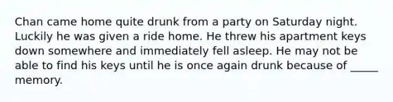 Chan came home quite drunk from a party on Saturday night. Luckily he was given a ride home. He threw his apartment keys down somewhere and immediately fell asleep. He may not be able to find his keys until he is once again drunk because of _____ memory.