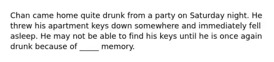 Chan came home quite drunk from a party on Saturday night. He threw his apartment keys down somewhere and immediately fell asleep. He may not be able to find his keys until he is once again drunk because of _____ memory.