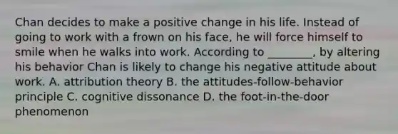 Chan decides to make a positive change in his life. Instead of going to work with a frown on his face, he will force himself to smile when he walks into work. According to ________, by altering his behavior Chan is likely to change his negative attitude about work. A. attribution theory B. the attitudes-follow-behavior principle C. cognitive dissonance D. the foot-in-the-door phenomenon