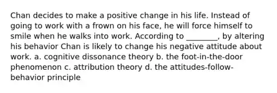 Chan decides to make a positive change in his life. Instead of going to work with a frown on his face, he will force himself to smile when he walks into work. According to ________, by altering his behavior Chan is likely to change his negative attitude about work. a. cognitive dissonance theory b. the foot-in-the-door phenomenon c. attribution theory d. the attitudes-follow-behavior principle