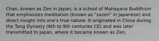 Chan, known as Zen in Japan, is a school of Mahayana Buddhism that emphasizes meditation (known as "zazen" in Japanese) and direct insight into one's true nature. It originated in China during the Tang Dynasty (6th to 9th centuries CE) and was later transmitted to Japan, where it became known as Zen.