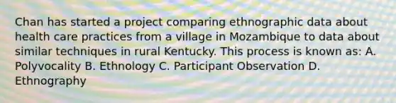 Chan has started a project comparing ethnographic data about health care practices from a village in Mozambique to data about similar techniques in rural Kentucky. This process is known as: A. Polyvocality B. Ethnology C. Participant Observation D. Ethnography