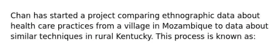 Chan has started a project comparing ethnographic data about health care practices from a village in Mozambique to data about similar techniques in rural Kentucky. This process is known as: