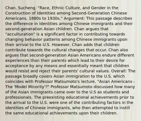 Chan, Sucheng. "Race, Ethnic Culture, and Gender in the Construction of Identities among Second-Generation Chinese Americans, 1880s to 1930s." Argument: This passage describes the difference in identities among Chinese immigrants and their second-generation Asian children. Chan argues that "acculturation" is a significant factor in contributing towards changing behavior patterns among Chinese immigrants upon their arrival to the U.S. However, Chan adds that children contribute towards the cultural changes that occur. Chan also argues that second-generation Asian Americans endure different experiences than their parents which lead to their desire for acceptance by any means and essentially meant that children would resist and reject their parents' cultural values. Overall: The passage broadly covers Asian immigration to the U.S. which coincides with Professor Matsumoto's lecture, "Asian Americans - The 'Model Minority'?" Professor Matsumoto discussed how many of the Asian immigrants came over to the U.S as students and professionals. The preexisting educational achievements prior to the arrival to the U.S. were one of the contributing factors in the identities of Chinese immigrants, who then attempted to instill the same educational achievements upon their children.