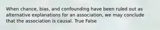 When chance, bias, and confounding have been ruled out as alternative explanations for an association, we may conclude that the association is causal. True False