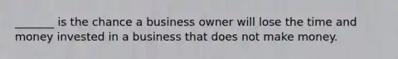 _______ is the chance a business owner will lose the time and money invested in a business that does not make money.