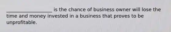 ___________________ is the chance of business owner will lose the time and money invested in a business that proves to be unprofitable.