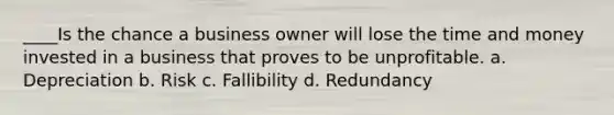 ____Is the chance a business owner will lose the time and money invested in a business that proves to be unprofitable. a. Depreciation b. Risk c. Fallibility d. Redundancy