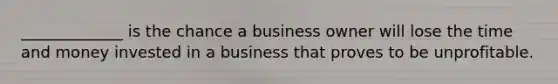 _____________ is the chance a business owner will lose the time and money invested in a business that proves to be unprofitable.