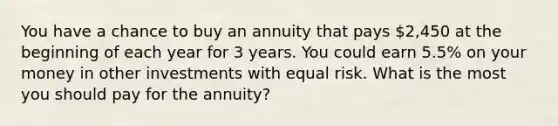 You have a chance to buy an annuity that pays 2,450 at the beginning of each year for 3 years. You could earn 5.5% on your money in other investments with equal risk. What is the most you should pay for the annuity?