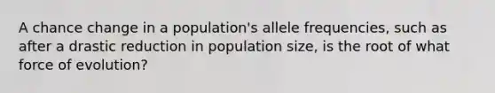 A chance change in a population's allele frequencies, such as after a drastic reduction in population size, is the root of what force of evolution?